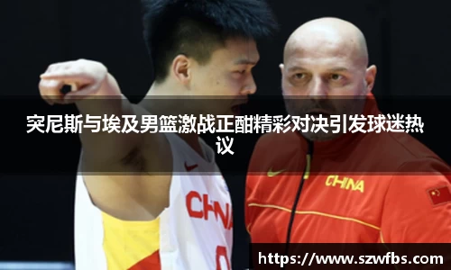 突尼斯与埃及男篮激战正酣精彩对决引发球迷热议